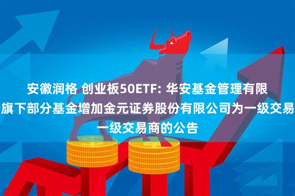 安徽润格 创业板50ETF: 华安基金管理有限公司关于旗下部分基金增加金元证券股份有限公司为一级交易商的公告
