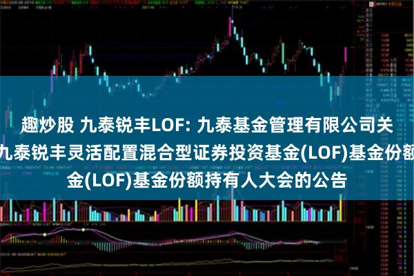 趣炒股 九泰锐丰LOF: 九泰基金管理有限公司关于以通讯方式召开九泰锐丰灵活配置混合型证券投资基金(LOF)基金份额持有人大会的公告