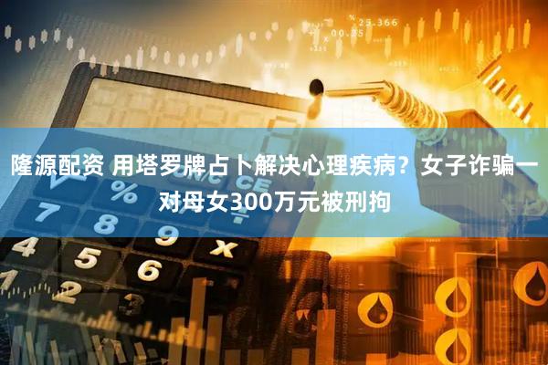 隆源配资 用塔罗牌占卜解决心理疾病？女子诈骗一对母女300万元被刑拘