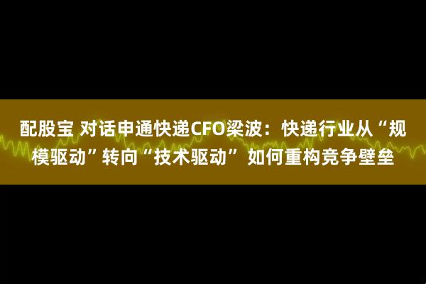 配股宝 对话申通快递CFO梁波：快递行业从“规模驱动”转向“技术驱动” 如何重构竞争壁垒