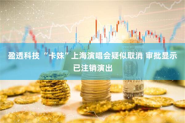 盈透科技 “卡妹”上海演唱会疑似取消 审批显示已注销演出