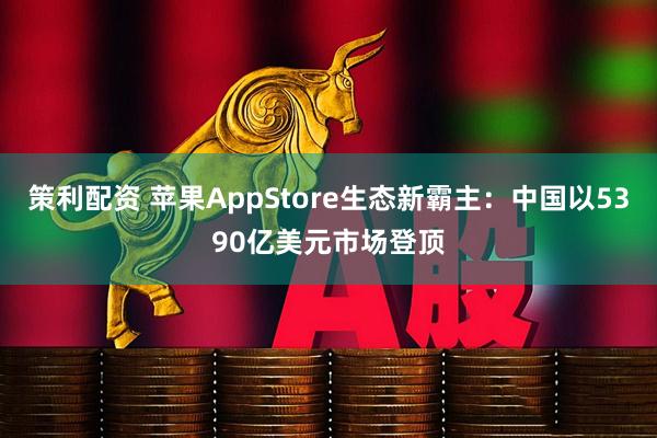 策利配资 苹果AppStore生态新霸主：中国以5390亿美元市场登顶