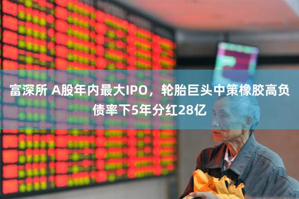富深所 A股年内最大IPO，轮胎巨头中策橡胶高负债率下5年分红28亿