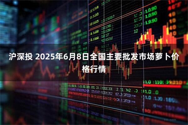 沪深投 2025年6月8日全国主要批发市场萝卜价格行情