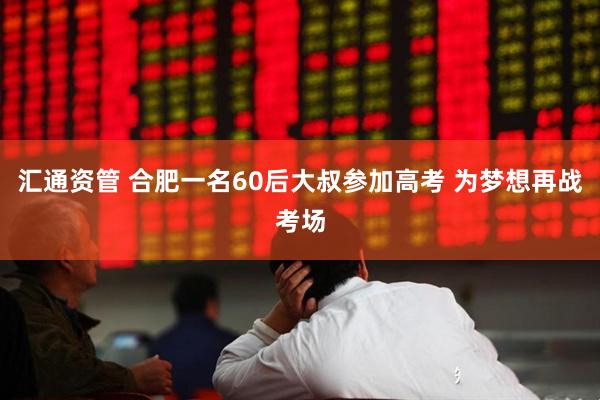 汇通资管 合肥一名60后大叔参加高考 为梦想再战考场
