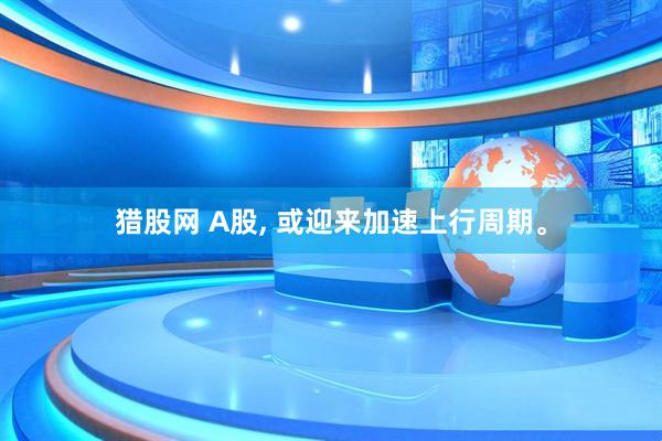 猎股网 A股, 或迎来加速上行周期。