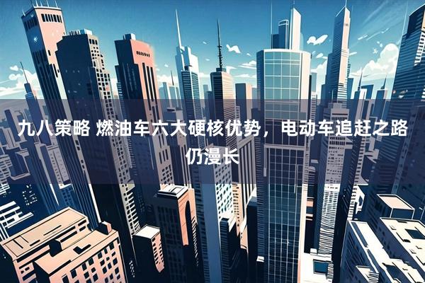 九八策略 燃油车六大硬核优势，电动车追赶之路仍漫长