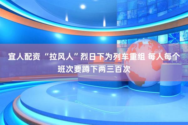 宜人配资 “拉风人”烈日下为列车重组 每人每个班次要蹲下两三百次