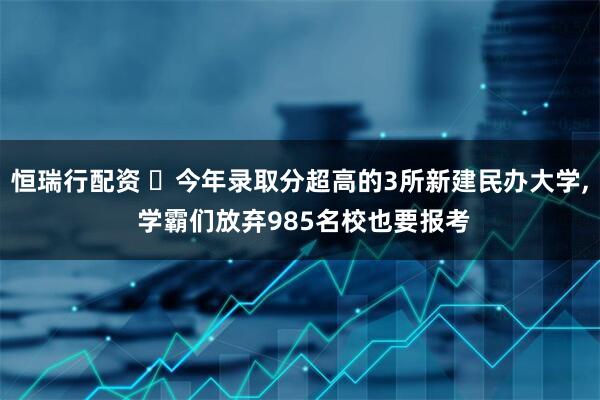 恒瑞行配资 ‌今年录取分超高的3所新建民办大学, 学霸们放弃985名校也要报考