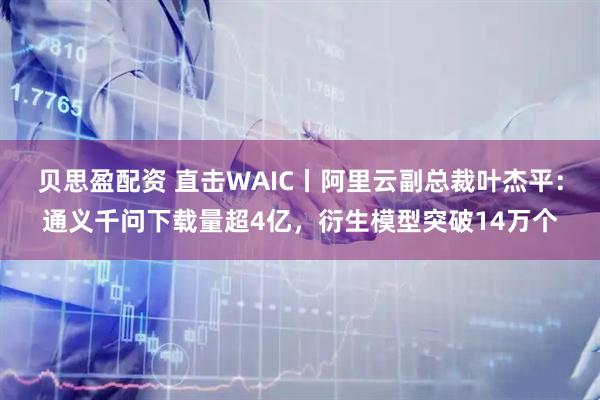 贝思盈配资 直击WAIC丨阿里云副总裁叶杰平：通义千问下载量超4亿，衍生模型突破14万个