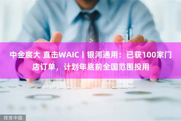 中金宸大 直击WAIC丨银河通用：已获100家门店订单，计划年底前全国范围投用