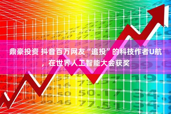 鼎豪投资 抖音百万网友“追投”的科技作者U航，在世界人工智能大会获奖