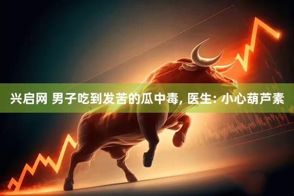 兴启网 男子吃到发苦的瓜中毒, 医生: 小心葫芦素