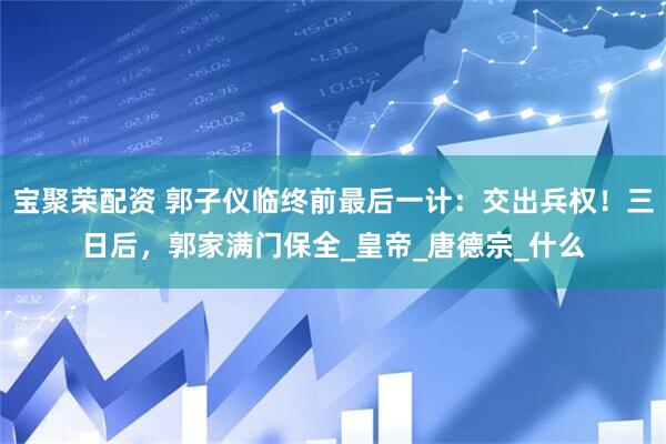 宝聚荣配资 郭子仪临终前最后一计：交出兵权！三日后，郭家满门保全_皇帝_唐德宗_什么