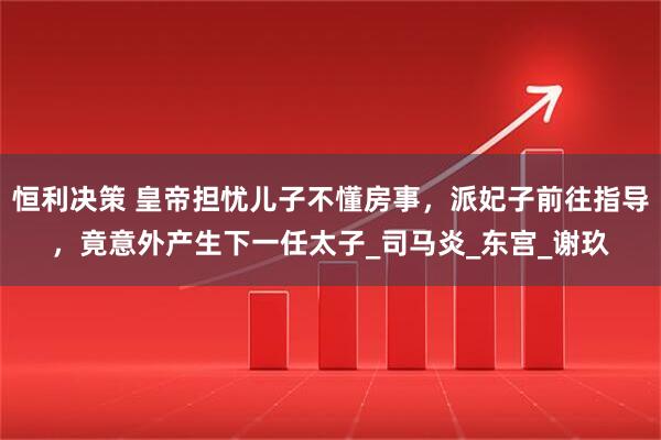 恒利决策 皇帝担忧儿子不懂房事，派妃子前往指导，竟意外产生下一任太子_司马炎_东宫_谢玖