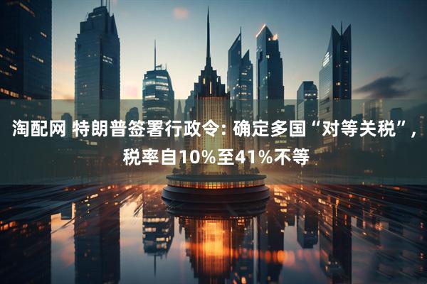 淘配网 特朗普签署行政令: 确定多国“对等关税”, 税率自10%至41%不等