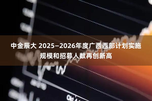中金辰大 2025—2026年度广西西部计划实施规模和招募人数再创新高