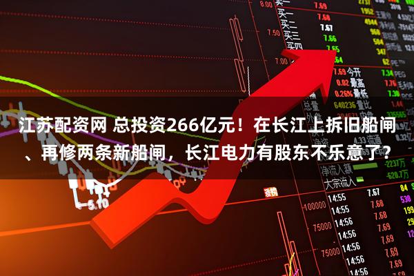 江苏配资网 总投资266亿元！在长江上拆旧船闸、再修两条新船闸，长江电力有股东不乐意了？