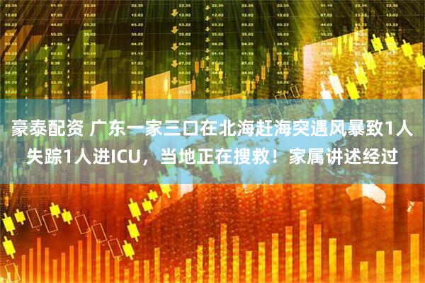 豪泰配资 广东一家三口在北海赶海突遇风暴致1人失踪1人进ICU，当地正在搜救！家属讲述经过