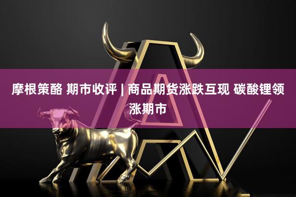 摩根策酪 期市收评 | 商品期货涨跌互现 碳酸锂领涨期市