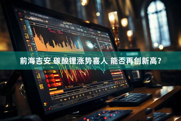 前海吉安 碳酸锂涨势喜人 能否再创新高？
