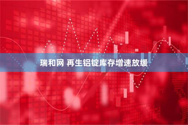 瑞和网 再生铝锭库存增速放缓
