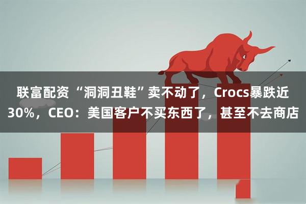 联富配资 “洞洞丑鞋”卖不动了，Crocs暴跌近30%，CEO：美国客户不买东西了，甚至不去商店