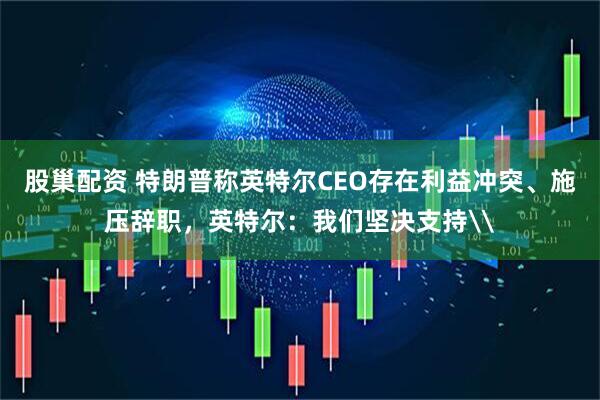 股巢配资 特朗普称英特尔CEO存在利益冲突、施压辞职，英特尔：我们坚决支持\