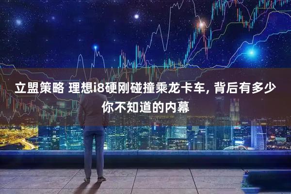 立盟策略 理想i8硬刚碰撞乘龙卡车, 背后有多少你不知道的内幕