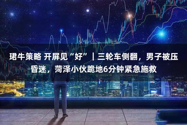 珺牛策略 开屏见“好”｜三轮车侧翻，男子被压昏迷，菏泽小伙跪地6分钟紧急施救
