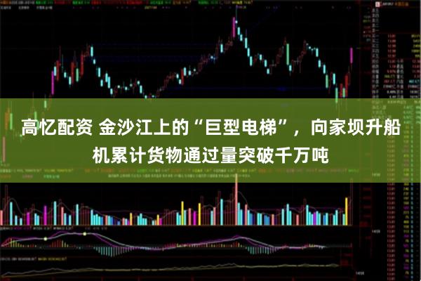 高忆配资 金沙江上的“巨型电梯”，向家坝升船机累计货物通过量突破千万吨