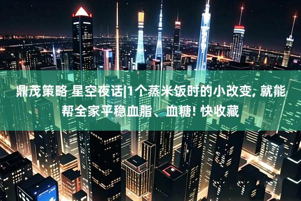 鼎茂策略 星空夜话|1个蒸米饭时的小改变, 就能帮全家平稳血脂、血糖! 快收藏