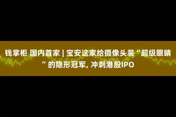 钱掌柜 国内首家 | 宝安这家给摄像头装“超级眼睛”的隐形冠军, 冲刺港股IPO