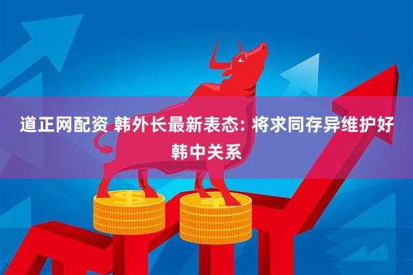 道正网配资 韩外长最新表态: 将求同存异维护好韩中关系