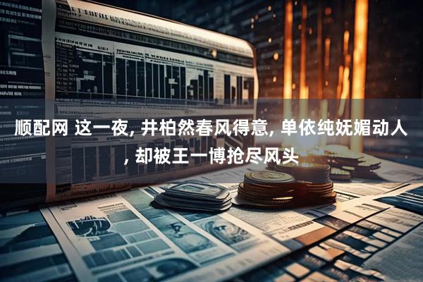 顺配网 这一夜, 井柏然春风得意, 单依纯妩媚动人, 却被王一博抢尽风头