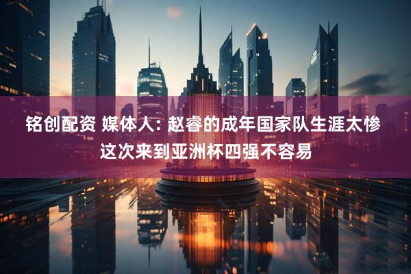 铭创配资 媒体人: 赵睿的成年国家队生涯太惨 这次来到亚洲杯四强不容易