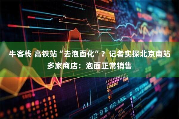 牛客栈 高铁站“去泡面化”？记者实探北京南站多家商店：泡面正常销售