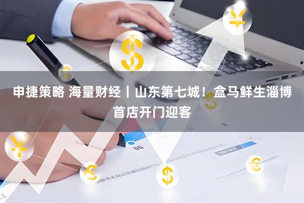 申捷策略 海量财经丨山东第七城！盒马鲜生淄博首店开门迎客