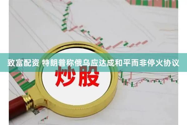 致富配资 特朗普称俄乌应达成和平而非停火协议