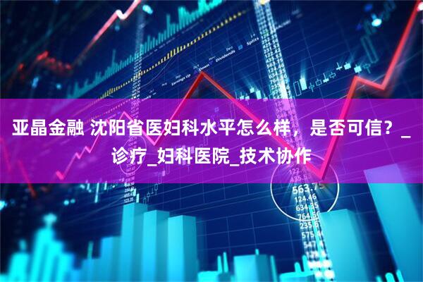 亚晶金融 沈阳省医妇科水平怎么样，是否可信？_诊疗_妇科医院_技术协作