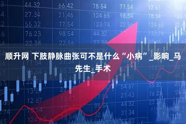 顺升网 下肢静脉曲张可不是什么“小病”_影响_马先生_手术