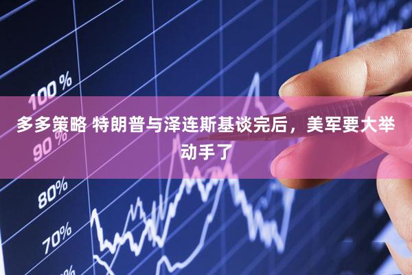 多多策略 特朗普与泽连斯基谈完后，美军要大举动手了