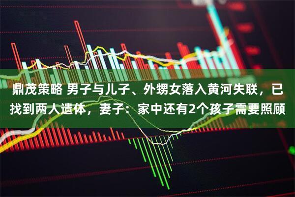鼎茂策略 男子与儿子、外甥女落入黄河失联，已找到两人遗体，妻子：家中还有2个孩子需要照顾