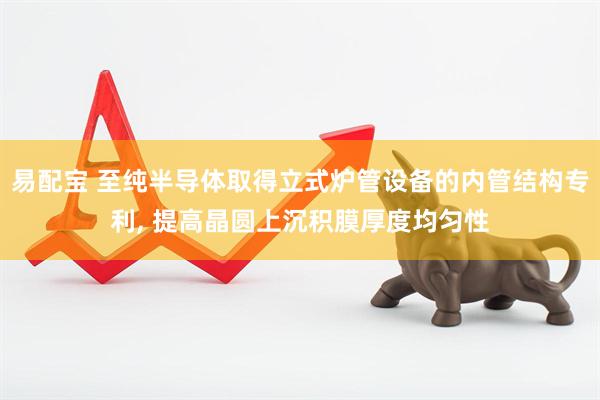 易配宝 至纯半导体取得立式炉管设备的内管结构专利, 提高晶圆上沉积膜厚度均匀性