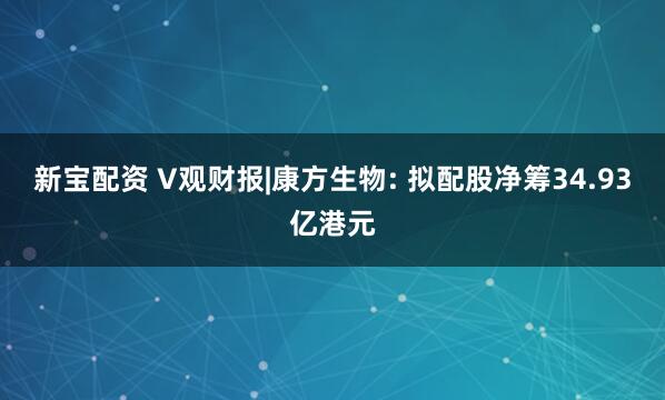 新宝配资 V观财报|康方生物: 拟配股净筹34.93亿港元