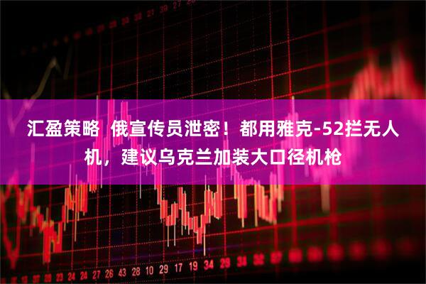 汇盈策略  俄宣传员泄密！都用雅克-52拦无人机，建议乌克兰加装大口径机枪
