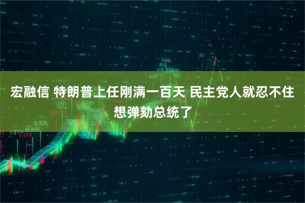 宏融信 特朗普上任刚满一百天 民主党人就忍不住想弹劾总统了