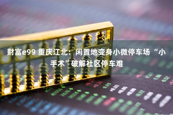 财富e99 重庆江北：闲置地变身小微停车场 “小手术”破解社区停车难