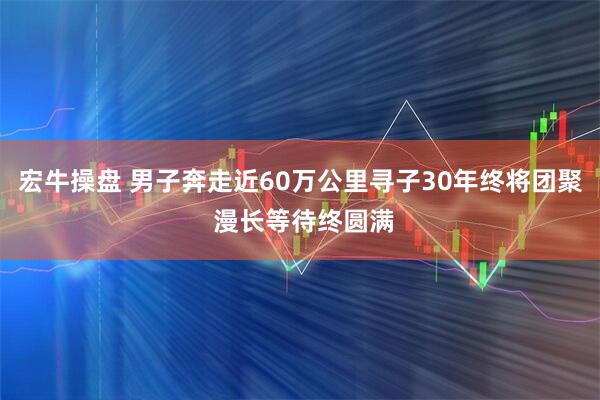 宏牛操盘 男子奔走近60万公里寻子30年终将团聚 漫长等待终圆满