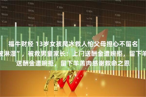 福牛财经 13岁女孩爬冰救人怕父母担心不留名,回家谎称“衣服被淋湿”,被救男童家长:上门送酬金遭婉拒,留下羊羔肉感谢救命之恩